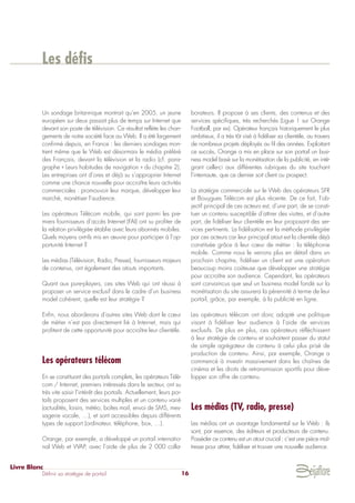 Un sondage britannique montrait qu’en 2005, un jeune
européen sur deux passait plus de temps sur Internet que
devant son poste de télévision. Ce résultat reflète les chan-
gements de notre société face au Web. Il a été largement
confirmé depuis, en France : les derniers sondages mon-
trent même que le Web est désormais le média préféré
des Français, devant la télévision et la radio (cf. para-
graphe « Leurs habitudes de navigation » du chapitre 2).
Les entreprises ont d’ores et déjà su s’approprier Internet
comme une chance nouvelle pour accroître leurs activités
commerciales : promouvoir leur marque, développer leur
marché, monétiser l’audience.
Les opérateurs Télécom mobile, qui sont parmi les pre-
miers fournisseurs d’accès Internet (FAI) ont su profiter de
la relation privilégiée établie avec leurs abonnés mobiles.
Quels moyens ont-ils mis en œuvre pour participer à l’op-
portunité Internet ?
Les médias (Télévision, Radio, Presse), fournisseurs majeurs
de contenus, ont également des atouts importants.
Quant aux pure-players, ces sites Web qui ont réussi à
proposer un service exclusif dans le cadre d’un business
model cohérent, quelle est leur stratégie ?
Enfin, nous aborderons d’autres sites Web dont le cœur
de métier n’est pas directement lié à Internet, mais qui
profitent de cette opportunité pour accroître leur clientèle.
Les opérateurs télécom
En se constituant des portails complets, les opérateurs Télé-
com / Internet, premiers intéressés dans le secteur, ont su
très vite saisir l’intérêt des portails. Actuellement, leurs por-
tails proposent des services multiples et un contenu varié
(actualités, loisirs, météo, boîtes mail, envoi de SMS, mes-
sagerie vocale, …), et sont accessibles depuis différents
types de support (ordinateur, téléphone, box, …).
Orange, par exemple, a développé un portail internatio-
nal Web et WAP, avec l’aide de plus de 2 000 colla-
borateurs. Il propose à ses clients, des contenus et des
services spécifiques, très recherchés (Ligue 1 sur Orange
Football, par ex). Opérateur français historiquement le plus
ambitieux, il a très tôt visé à fidéliser sa clientèle, au travers
de nombreux projets déployés au fil des années. Exploitant
ce succès, Orange a mis en place sur son portail un busi-
ness model basé sur la monétisation de la publicité, en inté-
grant celle-ci aux différentes rubriques du site touchant
l’internaute, que ce dernier soit client ou prospect.
La stratégie commerciale sur le Web des opérateurs SFR
et Bouygues Télécom est plus récente. De ce fait, l’ob-
jectif principal de ces acteurs est, d’une part, de se consti-
tuer un contenu susceptible d’attirer des visites, et d’autre
part, de fidéliser leur clientèle en leur proposant des ser-
vices pertinents. La fidélisation est la méthode privilégiée
par ces acteurs car leur principal atout est la clientèle déjà
constituée grâce à leur cœur de métier : la téléphonie
mobile. Comme nous le verrons plus en détail dans un
prochain chapitre, fidéliser un client est une opération
beaucoup moins coûteuse que développer une stratégie
pour accroître son audience. Cependant, les opérateurs
sont convaincus que seul un business model fondé sur la
monétisation du site assurera la pérennité à terme de leur
portail, grâce, par exemple, à la publicité en ligne.
Les opérateurs télécom ont donc adopté une politique
visant à fidéliser leur audience à l’aide de services
exclusifs. De plus en plus, ces opérateurs réfléchissent
à leur stratégie de contenu et souhaitent passer du statut
de simple agrégateur de contenu à celui plus prisé de
production de contenu. Ainsi, par exemple, Orange a
commencé à investir massivement dans les chaînes de
cinéma et les droits de retransmission sportifs pour déve-
lopper son offre de contenu.
Les médias (TV, radio, presse)
Les médias ont un avantage fondamental sur le Web : ils
sont, par essence, des éditeurs et producteurs de contenu.
Posséder ce contenu est un atout crucial : c’est une pièce maî-
tresse pour attirer, fidéliser et trouver une nouvelle audience.
Livre Blanc
Définir sa stratégie de portail 16
Les défis
 