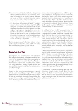• un service innovant : Doctissimo.fr est un des premiers
sites proposant aux internautes des informations médi-
cales supervisées par un médecin. Ce site regroupe
des articles sur différents aspects de la santé et dispose
aussi de conseils autour de forums de discussion.
• une offre élargie : le business model appelé « long tail »
consiste à offrir une gamme très élargie de produits. Offrir
un si grand catalogue de produits est impossible pour les
revendeurs classiques, car la surface d’entreposage des
magasins est physiquement et géographiquement limitée.
L’atout des sites comme Amazon.fr est de pouvoir cen-
traliser les espaces de stockage à l’échelle de pays
entiers, tout en proposant des articles qu’aucun concurrent
ne peut se permettre de commercialiser du fait du faible
volume de ventes qu’ils représentent.
Il est à noter que ces portails classiques web sont en train
de développer tour à tour leur portail mobile avec toutes
les contraintes d’ergonomie que cela suppose.
Les autres sites Web
Jusqu’à présent, nous avons évoqué des secteurs d’activité
très fortement liés à Internet comme les opérateurs Télé-
coms ou les pure-players. Cependant, ce chapitre ne
serait pas complet sans l’évocation de portails Web déve-
loppés dans d’autres secteurs économiques plus inatten-
dus, mais qui s’avèrent pourtant efficaces, comme par
exemple les secteurs automobiles, pharmaceutiques ou
de l’électroménager.
De plus en plus, ces entreprises développent un portail
afin de publier leur catalogue en ligne. Ainsi, même s’il
n’est pas encore possible de commander une voiture sur
le Web, les constructeurs automobiles l’envisagent de plus
en plus sérieusement (par exemple avec Peugeot Web
Store, http://peugeotwebstore.com). En attendant qu’une
commande en ligne complète devienne réalité, leurs por-
tails jouent déjà un rôle important dans la croissance de
leur clientèle : ils sont conçus comme une véritable vitrine,
accessible à tout moment, pour permettre aux utilisateurs
de comparer les véhicules, de réaliser des devis en choi-
sissant motorisation, finition et options, et de choisir en
toute tranquillité. Une étude récente a d’ailleurs montré
que le temps de préparation à l’achat d’une voiture s’était
fortement allongé ces dernières années.
Un catalogue en ligne simplifie la vie du client qui n’a
plus besoin de courir de concession en concession pour
connaître l’offre disponible. Une fois son comparatif effec-
tué, le client peut aller dans une concession réaliser son
achat. Ce nouvel usage implique que de plus en plus de
clients rentrent désormais dans une boutique non par
hasard, mais alors qu’ils ont déjà décidé le produit qu’ils
voulaient acheter et le moment où ils voulaient l’acheter.
Il est donc primordial que l’offre du catalogue soit pré-
sente sur Internet, et sans cesse à jour, afin de capter les
futurs acheteurs.
L’effet de marque étant souvent fondamental, le portail est
aussi un outil de promotion de cette marque, par exemple
grâce à des jeux concours, et des pages d’information
sur ce qu’apporte l’entreprise (par exemple, IdTGV pour
la SNCF, ou les dernières avancées technologiques pro-
posées ou à venir chez les constructeurs automobiles). Le
portail permet enfin de fidéliser le client existant ou futur,
notamment au travers d’un espace personnalisé, et de la
création de communautés de clients (par exemple, la com-
munauté Bluenity chez Air France–KLM).
De nombreuses sociétés se sont lancées dans cette voie,
notamment Peugeot-Citroën, Renault, Darty, But, la
Fnac, … En plus de leur permettre d’augmenter leur clien-
tèle, ces portails facilitent l’établissement d’une base mar-
keting, qui permet ensuite de mieux cibler le marketing
publicitaire de l’enseigne.
Livre Blanc
Définir sa stratégie de portail 18
 