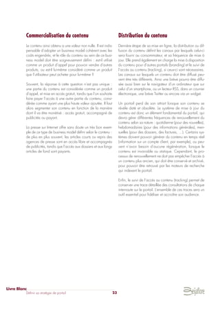 Commercialisation du contenu
Le contenu ainsi obtenu a une valeur non nulle. Il est indis-
pensable d’adopter un business model cohérent avec les
coûts engendrés, et le rôle du contenu au sein de ce busi-
ness model doit être soigneusement défini : est-il utilisé
comme un produit d’appel pour pouvoir vendre d’autres
produits, ou est-il lui-même considéré comme un produit
que l’utilisateur peut acheter pour lui-même ?
Souvent, la réponse à cette question n’est pas unique :
une partie du contenu est considérée comme un produit
d’appel, et mise en accès gratuit, tandis que l’on souhaite
faire payer l’accès à une autre partie du contenu, consi-
dérée comme ayant une plus haute valeur ajoutée. Il faut
alors segmenter son contenu en fonction de la manière
dont il va être monétisé : accès gratuit, accompagné de
publicités ou payant.
La presse sur Internet offre sans doute un très bon exem-
ple de ce type de business model défini selon le contenu :
de plus en plus souvent, les articles courts ou repris des
agences de presse sont en accès libre et accompagnés
de publicités, tandis que l’accès aux dossiers et aux longs
articles de fond sont payants.
Distribution du contenu
Dernière étape de sa mise en ligne, la distribution ou dif-
fusion du contenu définit les canaux par lesquels celui-ci
sera fourni au consommateur, et sa fréquence de mise à
jour. Elle prend également en charge la mise à disposition
du contenu pour d’autres portails (branding) et le suivi de
l’accès au contenu (tracking), si ceux-ci sont nécessaires.
Les canaux sur lesquels un contenu doit être diffusé peu-
vent être très différents. Ainsi une brève pourra être diffu-
sée aussi bien sur le navigateur d’un ordinateur que sur
celui d’un smartphone, ou un lecteur RSS, dans un courrier
électronique, une brève Twitter ou encore via un widget.
Un portail perd de son attrait lorsque son contenu se
révèle daté et obsolète. Le système de mise à jour du
contenu est donc un élément fondamental du portail, qui
devra gérer différentes fréquences de renouvellement du
contenu selon sa nature : quotidienne (pour des nouvelles),
hebdomadaires (pour des informations générales), men-
suelles (pour des dossiers, des factures, …). Certains sys-
tèmes doivent pouvoir générer du contenu en temps réel
(information sur un compte client, par exemple), ou peu-
vent n’avoir besoin d’aucune régénération, lorsque le
contenu est invariable ou statique. Cependant, le pro-
cessus de renouvellement ne doit pas empêcher l’accès à
un contenu plus ancien, qui doit être conservé et archivé,
pour pouvoir être retrouvé par les moteurs de recherche
qui indexent le portail.
Enfin, le suivi de l’accès au contenu (tracking) permet de
conserver une trace détaillée des consultations de chaque
internaute sur le portail. L’ensemble de ces traces sera un
outil essentiel pour fidéliser et accroître son audience.
Livre Blanc
Définir sa stratégie de portail 23
 