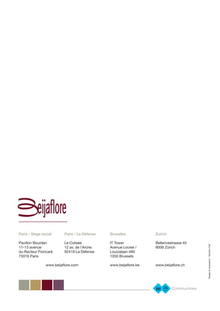 Design&impression:SolutionFab’
Paris - Siège social
Pavillon Bourdan
11-13 avenue
du Recteur Poincaré
75016 Paris
Paris - La Défense
Le Colisée
12 av. de lʼArche
92419 La Défense
Bruxelles
IT Tower
Avenue Louise /
Louizalaan 480
1050 Brussels
www.beijaflore.be
Zurich
Bellerivestrasse 45
8008 Zürich
www.beijaflore.chwww.beijaflore.com
 