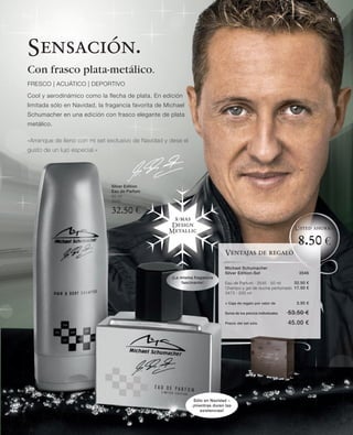 11




Sensación.
Con frasco plata-metálico.
FRESCO | ACUÁTICO | DEPORTIVO

Cool y aerodinámico como la flecha de plata. En edición
limitada sólo en Navidad, la fragancia favorita de Michael
Schumacher en una edición con frasco elegante de plata
metálico.

«Arranque de lleno con mi set exclusivo de Navidad y dese el
gusto de un lujo especial.»




                               Silver Edition
                               Eau de Parfum
                               50 ml
                               3545

                               32.50 €
                                                     x-mas
                                                    Design
                                                                                                                    Usted ahorra
                                                    Metallic

                                                                                                                     8.50 €
                                                                               Ventajas de regalo

                                                                               Michael Schumacher
                                                                               Silver Edition-Set                    3546
                                                     ¡La misma fragancia
                                                         fascinante!           Eau de Parfum · 3545 · 50 ml    32.50 €
                                                                               Champú y gel de ducha perfumado 17.50 €
                                                                               3473 · 200 ml

                                                                               + Caja de regalo por valor de        3.50 €

                                                                               Suma de los precios individuales   53.50 €
                                                                               Precio del set sólo                45.00 €




                                                                Sólo en Navidad –
                                                               ¡mientras duren las
                                                                   existencias!
 
