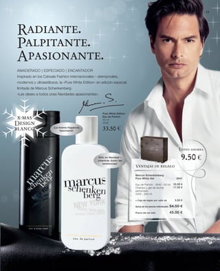 LR world | Christmas Edition 2010 | 13




Radiante.
Palpitante.
Apasionante.
AMADERADO | ESPECIADO | ENCANTADOR
Inspirado en los Catwals Fashion internacionales – atemporales,
modernos y ultraestilosos, la «Pure White Edition» en edición especial
limitada de Marcus Schenkenberg.
«Les deseo a todos unas Navidades apasionantes».




                                                      Pure White Edition
                                                      Eau de Parfum
 x-mas                                                50 ml
Design                                                3540

blanco                 ¡La misma fragancia
                           fascinante!                33.50 €


                                                                                                                    Usted ahorra

                                                    Sólo en Navidad –
                                                   ¡mientras duren las
                                                                                                                     9.50 €
                                                       existencias!
                                                                           Ventajas de regalo

                                                                           Marcus Schenkenberg
                                                                           Pure White Set                         3541

                                                                           Eau de Parfum · 3540 · 50 ml         33.50 €
                                                                           Champú y gel de ducha                17.50 €
                                                                           perfumado
                                                                           3452 · 200 ml

                                                                           + Caja de regalo por valor de         3.50 €

                                                                           Suma de los precios individuales   54.50 €
                                                                           Precio del set sólo                45.00 €
 