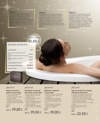 Paso 1 :                                                    Paso 2 :                                    Paso 3 :
      El preludio del ritual proporciona un                                                                   Después de una limpieza profunda,
                                                                  El peeling corporal lujoso de aceite
      baño de aceite lechoso relajante y                                                                      su cuerpo necesita un tratamiento
                                                                  completa el ritual purificador. Realice
      purificador. Sumérjase en un mar                                                                        delicado. El bálsamo de aceite
                                                                  un suave masaje con movimientos
      lechoso y vaporoso de aceites                                                                           relajante mima su cuerpo y completa
                                                                  circulares y experimente esta mezcla
      tratantes. La fragancia inspiradora de                                                                  su ritual de belleza personal. Realice
                                                                  única con aceites valiosos y auténtico
      cálidas naranjas y flores de manzano                                                                    un masaje delicado y cuidadoso sobre
                                                                  polvo de diamantes. El automasaje
      relajan su espíritu al tiempo que el                                                                    la piel con el bálsamo de aceite, de
                                                                  abnegado favorece la circulación de su
      cuerpo es envuelto en una ola blanca                                                                    manera que pueda desplegar con
                                                                  energía vital mientras que su espíritu se
      y suave.                                                                                                totalidad sus cualidades tratantes e
                                                                  relaja.
                                                                                                              hidroreguladoras.




                                            Usted ahorra

                                            11.50 €
  Ventajas de regalo

  Luxury Spa Set                               3610

  Baño de leche y aceite Luxury Spa
  200 ml                                   19.00 €
  Exfoliante corporal de aceite Luxury Spa
  250 g                                    19.50 €
  Bálsamo relajante Luxury Spa
  200 ml                                   19.00 €

  + Caja de regalo por valor de               3.50 €

  Suma de los precios individuales        61.00 €
  Precio del set sólo                     49.50 €




¡Nuevo!                              ¡Nuevo!                              ¡Nuevo!                                ¡Nuevo!
Baño de leche y                      Exfoliante corporal                  Bálsamo relajante                      Vela de aceite de masaje
aceite Luxury Spa                    de aceite Luxury Spa                 Luxury Spa                             «Relaxing Harmony»
• Textura de baño lechosa y          • Una combinación única con          • La textura sedosa y cremosa del      • Un aceite de masaje en forma de vela
  cremosa de aceites                   aceites tratantes, polvo de          aceite de marula cuida la piel       • Ventajas: El aceite de masaje llega
• El aceite de marula cuida la         diamantes y sal                      suavemente                             directamente calentito sobre la piel
  piel suavemente                    • El aceite de marula cuida la       • El baobab, la fruta del árbol        • Encender 10 minutos antes de usar
• Baobab, la fruta del árbol           piel suavemente                      baobab hidrata intensamente          • Antes de aplicar, probar si el aceite tiene
  baobab hidrata intensamente        • El polvo de diamante elimina       • La manteca de Karité nutre la          la temperatura adecuada
• El aceite natural de soja nutre      suave- y profundamente las           piel                                 • Verter sobre la piel, realizar un masaje y
  la piel                              pielecitas muertas.                • La piel adquiere un aspecto            relajar
200 ml                               • La piel adquiere un aspecto          sedoso y se envuelve de una          • Jarrita de porcelana 100%
3611                                   más liso, fresco y revitalizado.     fragancia inspiradora                Medidas: aprox. 8 x 8 x 8 cm

Sólo       19.00 €                   250 g
                                     3612
                                                                          200 ml
                                                                          3613
                                                                                                                 • 150 g
                                                                                                                 150 g

                                     Sólo       19.50 €                   Sólo      19.00 €                      4696

                                                                                                                 Sólo      22.50 €
 