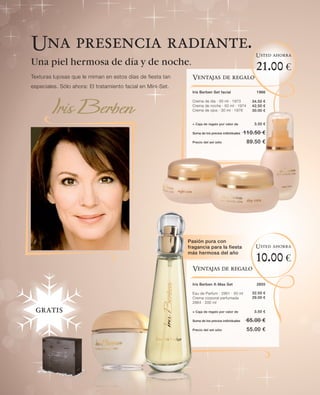 Una presencia radiante.
                                                                                                      Usted ahorra
Una piel hermosa de día y de noche.
                                                                                                       21.00 €
Texturas lujosas que le miman en estos días de fiesta tan      Ventajas de regalo
especiales. Sólo ahora: El tratamiento facial en Mini-Set.
                                                               Iris Berben Set facial                  1966

                                                               Crema de día · 50 ml · 1973           34.50 €
                                                               Crema de noche · 50 ml · 1974         42.50 €
                                                               Crema de ojos · 30 ml · 1976          30.00 €


                                                               + Caja de regalo por valor de          3.50 €

                                                               Suma de los precios individuales   110.50 €
                                                               Precio del set sólo                 89.50 €




                                                             Pasión pura con
                                                             fragancia para la fiesta                 Usted ahorra
                                                             más hermosa del año
                                                                                                       10.00 €
                                                               Ventajas de regalo

                                                               Iris Berben X-Mas Set                   2855

                                                               Eau de Parfum · 2861 · 50 ml          32.50 €
                                                               Crema corporal perfumada              29.00 €
                                                               2864 · 200 ml

 gratis                                                        + Caja de regalo por valor de          3.50 €

                                                               Suma de los precios individuales    65.00 €
                                                               Precio del set sólo                 55.00 €
 