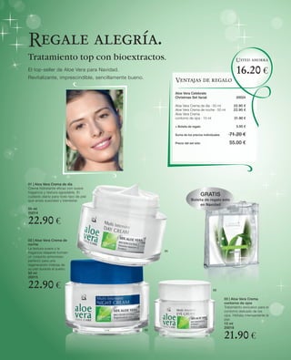 Regale alegría.
Tratamiento top con bioextractos.                                                                         Usted ahorra

El top-seller de Aloe Vera para Navidad.
Revitalizante, imprescindible, sencillamente bueno.
                                                                                                          16.20 €
                                                                Ventajas de regalo

                                                                Aloe Vera Celebrate
                                                                Christmas Set facial                      20024

                                                                Aloe Vera Crema de día · 50 ml           22.90 €
                                                                Aloe Vera Crema de noche · 50 ml         22.90 €
                                                                Aloe Vera Crema
                                                                contorno de ojos · 15 ml                 21.90 €

                                                                + Bolsita de regalo                       3.50 €

                                                                Suma de los precios individuales      71.20 €
                                                                Precio del set sólo                   55.00 €




01 | Aloe Vera Crema de día
Crema hidratante eficaz con suave
fragancia y textura agradable. El
cuidado diario para todo tipo de piel                                                 GRATIS
que ansía suavidad y bienestar.                                            Bolsita de regalo sólo
                                                                                en Navidad
50 ml
20014

22.90 €
02 | Aloe Vera Crema de
noche
La textura suave y la
                                                           01
fragancia relajante forman
un conjunto armonioso
perfecto para una
regeneración intensa de
su piel durante el sueño.
50 ml
20015

22.90 €                                                                                    03


                                                                                                   03 | Aloe Vera Crema
                                                                                                   contorno de ojos
                                                                                                   Tratamiento exclusivo para el
                                                                                                   contorno delicado de los
                                                                                                   ojos. Hidrata intensamente la
                                                                                                   piel.
                                                                                                   15 ml
                                                                                                   20018
                                                      02

                                                                                                   21.90 €
 