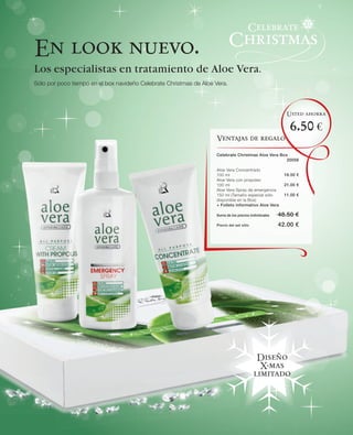 En look nuevo.
Los especialistas en tratamiento de Aloe Vera.
Sólo por poco tiempo en el box navideño Celebrate Christmas de Aloe Vera.




                                                                                                          Usted ahorra

                                                                                                           6.50 €
                                                                    Ventajas de regalo

                                                                    Celebrate Christmas Aloe Vera Box
                                                                                                     20056

                                                                    Aloe Vera Concentrado
                                                                    100 ml                               16.50 €
                                                                    Aloe Vera con propoleo
                                                                    100 ml                               21.00 €
                                                                    Aloe Vera Spray de emergencia
                                                                    150 ml (Tamaño especial sólo         11.00 €
                                                                    disponible en la Box)
                                                                    + Folleto informativo Aloe Vera

                                                                    Suma de los precios individuales   48.50 €
                                                                    Precio del set sólo                42.00 €




                                                                                           Diseño
                                                                                            X-mas
                                                                                          limitado
 