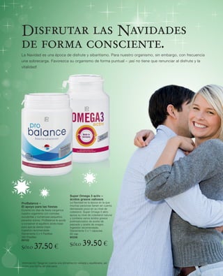 Disfrutar las Navidades
de forma consciente.
La Navidad es una época de disfrute y sibaritismo. Para nuestro organismo, sin embargo, con frecuencia
una sobrecarga. Favorezca su organismo de forma puntual – ¡así no tiene que renunciar al disfrute y la
vitalidad!




                                        Super Omega 3 activ –
                                        ácidos grasos valiosos
ProBalance –                            La Navidad es la época en la que
El apoyo para las fiestas               muchas personas tienen en cuenta
                                        demasiado poco en su nivel de
Durante los días de ﬁesta cargamos
                                        colesterol. Super Omega 3 aktiv
nuestro organismo con comidas
                                        apoya su nivel de colesterol natural
suculentas y numerosas pequeños
                                        y contiene varios ácidos grasos
pecados dulces. ProBalance le ayuda     poliinsaturados de aceite de
a conservar el equilibrio ácido-base    pescado y aceite de onagra.
para que se sienta mejor.               Ingestión recomendada:
Ingestión recomendada:                  Diariamente 3 x 1 cápsulas
Diariamente 3 x 4 Pastillas             60 cap
360 Pastillas                           80338
80102

Sólo      37.50 €                       Sólo       39.50 €
Información: Tenga en cuenta una alimentación variada y equilibrada, así
como una forma de vida sana.
 