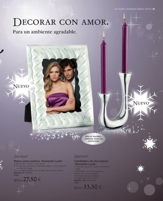LR world | Christmas Edition 2010 | 25




Decorar con amor.
Para un ambiente agradable.




Nuevo


                                                                                                                          Nuevo




                                                                          Sólo en Navidad –
                                                                         ¡mientras duren las
                                                                             existencias!




¡Nuevo!                                                       ¡Nuevo!
Marco para cuadros «Romantic Look»                            Candelabro de dos brazos
• Marco para cuadros «Used-Look»                              «Romantic Look»
• A juego con una óptica obliterada, pega en casi cualquier   • Vivienda con estilo moderno Authentic-
  ambiente del hogar                                            Style
• Combinable también con un estilo de vivienda nórdico        • Candelabro con forma orgánica
Medida: 27 x 22 cm                                            • Para velas de dos brazos
4738                                                          • En óptica aluminio brillante

Sólo      27.50 €                                             • Clásico para todo el año
                                                              Medida: 18 x 11 x 4 cm
                                                              4742

                                                              Sólo      33.50 €
 