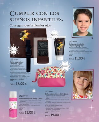 Cumplir con los
sueños infantiles.
Conseguir que brillen los ojos.

                                                                           Nuevo


                                                                                                             ¡Nuevo!
                                                                                                             Gel para el cabello
                                                                                                             «Tiger Styling Gel»
                                                                                                             • Así tu styling aguanta cualquier
                                                                                                               arremetida: aplicar sobre el cabello
Nuevo                                                                                                          húmedo o seco – ¡y ya está!
                                                                                                             • Gel de tigre peligrosamente brillante para
                                                                                                               estilos cool en óptica extraordinaria
                                                                                                             150 ml
                                                                                                             2379


¡Nuevo!                                                                                                      Sólo      11.00 €
Rollo cosmético
«Wicked Tiger»
• Cool & peligroso
• Rollo práctico para viajes,                                                                Nuevo
  pernoctaciones y aventuras
• Con impresión de tigre en óptica de
  llamas
• Distribución interior espaciosa, para
  todo lo que pueden necesitar los tigres
• Con dispositivo para colgar.
• Material base: 100 % Poliester, Forro:
  100 % PVC, lavable y resistente
Medida: 23,5 x 7 x 15 cm
4739


Sólo       18.00 €
                                                                 ¡Nuevo!
                                                                 Bolso cosmético «Girly Love»
                  ¡Nuevo!                                          ¡La seducción de bolsos más dulce!
                                                                 • El primer bolso cosmético perfecto para las
                  Loción corporal «Girly Love»                     chicas
                  • Loción corporal rosa suave para chicas       • Naturalmente también para chicas mayores
                    modernas                                       estilosas
                  • Brillo cool que le da a tu cuerpo un toque   • En diseño de flores estampado colores fucsia y
                    final de glamour                               base reforzada fucsia
                  • Huele fresco y rico, como tus dulces         • Con flor cosida de tela en rosa
                    favoritos                                    • Lavable y resistente
                  200 ml                                         • Material base: 100% algodón, ribete: 100 %
                  2378                                             PU, Forro: 100 % Poliester
                                                                 • Medida: 19,5 x 17 x 6 cm
                  Sólo       11.00 €                             4740

                                                                 Sólo      19.00 €
 