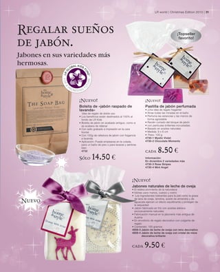 LR world | Christmas Edition 2010 | 31




Regalar sueños                                                                                         ¡Topseller
                                                                                                        favorito!
de jabón.
Jabones en sus variedades más
hermosas.




                   ¡Nuevo!                                                  ¡Nuevo!
                   Bolsita de «jabón raspado de                             Pastilla de jabón perfumada
                   lavanda»                                                 • ¡Una idea de regalo fragante!
                        Idea de regalo de doble uso                         • Atrae todas las miradas en el baño
                   •   Los beneficios están destinados al 100% al           • Perfuma las estancias y las manos de
                       fondo de LR Kids                                       forma agradable
                   •   Bolsita de jabón en acabado antiguo, como si         • Recién cortado del bloque de jabón
                       se acabara de rellenar                               • con partículas brillantes incrustadas.
                   •   Con sello grabado e impresión en la cara             • Basado en aceites naturales
                       frontal                                              • Medida: 9 x 6 cm
                   •   Con 100g de ralladura de jabón con fragancia         • Peso: 100 g
                       a lavanda                                            4730-1 Mystic Violet
                   •   Aplicación: Puede emplearse en la colada,            4730-2 Chocolate Moments
                       para un baño de pies o para lavarse y sentirse
                       bien
                       4732                                                 cada      8.50 €
                   Sólo        14.50 €                                      Información:
                                                                            En diciembre 2 variedades más
                                                                            4730-3 Rose Stripes
                                                                            4730-4 Mint Angel




                                                                 ¡Nuevo!
                                                                 Jabones naturales de leche de oveja
                                                                 • El redescubrimiento de la naturaleza
                                                                 • Idóneo para manos, cuerpo y rostro
                                                                 • Los ingredientes tolerantes para la piel como la grasa
                                                                   de lana de oveja, lanolina, aceite de almendra y de
 Nuevo                                                             aguacate ejercen un efecto equilibrante y protegen de
                                                                   la sequedad
                                                                 • Jabón fabricado en frío con aceites etéreos
                                                                   exclusivamente naturales
                                                                 • Fabricación manual en la jabonería más antigua de
                                                                   Austria
                                                                 • En envoltorio de regalo decorativo con colgante de
                                                                   regalo
                                                                 • Contenido: 100 gramos
                                                                 4659-3 Jabón de leche de oveja con reno decorativo
                                                                 4659-4 Jabón de leche de oveja con cristal de nieve
                                                                          decorativa brillante



                                                                 cada      9.50 €
 