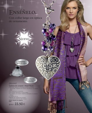 Enséñelo.
Con collar largo en óptica
de ornamento.




                  Nuevo




                 GRATIS:
               Bolsita de organza




                                Sólo en Navidad –
                               ¡mientras duren las
                                   existencias!

¡Nuevo!
Cadena de corazón «Heart Rock»
• Marcador absoluto de tendencia para la próxima
  temporada: Colgante de corazón voluminoso con cadena
  larga
• Con preciosos ornamentos
• Con perlas redondas en tonos rojizos
• La cadena y el corazón metálicos plateados en acabado
  antiguo
• Longitud: 81 cm
• Medida del colgante de corazón:
  A x A x P in mm: 52 x 52 x 19 cm
Gratis: Bolsita de organza
6285

Sólo      22.50 €
 