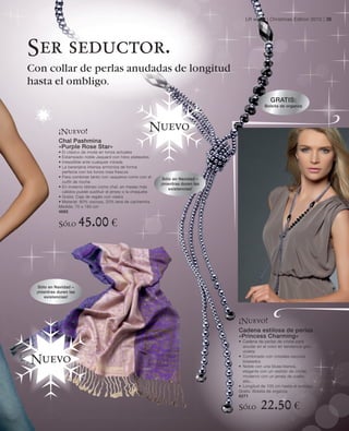 LR world | Christmas Edition 2010 | 35




Ser seductor.
Con collar de perlas anudadas de longitud
hasta el ombligo.
                                                                                                     GRATIS:
                                                                                                  Bolsita de organza




           ¡Nuevo!
                                                          Nuevo
           Chal Pashmina
           «Purple Rose Star»
           • El clásico de moda en tonos actuales
           • Estampado noble Jaquard con hilos plateados
           • Irresistible ante cualquier mirada
           • La berenjena intensa armoniza de forma
             perfecta con los tonos rosa frescos
           • Para combinar tanto con vaqueros como con el       Sólo en Navidad –
             outfit de noche                                   ¡mientras duren las
           • En invierno idóneo como chal, en meses más            existencias!
             cálidos puede sustituir el jersey o la chaqueta
           • Gratis: Caja de regalo con visera
           • Material: 80% viscosa, 20% lana de cachemira
           Medida: 70 x 180 cm
           4685


           Sólo        45.00 €



  Sólo en Navidad –
 ¡mientras duren las
     existencias!




                                                                                     ¡Nuevo!
                                                                                     Cadena estilosa de perlas
                                                                                     «Princess Charming»
                                                                                     • Cadena de perlas de cristal para
                                                                                       anudar en el color en tendencia gris-
                                                                                       violeta
                                                                                     • Combinado con cristales oscuros
Nuevo                                                                                  biselados
                                                                                     • Noble con una blusa blanca,
                                                                                       elegante con un vestido de cóctel,
                                                                                       moderno con un jersey de cuello
                                                                                       alto...
                                                                                     • Longitud de 100 cm hasta el ombligo
                                                                                     Gratis: Bolsita de organza
                                                                                     6271

                                                                                     Sólo       22.50 €
 