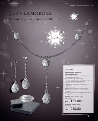 LR world | Christmas Edition 2010 | 39




Ser glamorosa.
Plata sterling con cristales brillantes.




                                Nuevo




                                           ¡Nuevo!
                                           Pendientes & Collar
                                           «Crystal Sugar»
                                           • Con 745 elementos Swarovski engarzados
                                             meticulosamente a mano
                                           • Diámetro de cada cristal 1,5mm
                                           • El mejor pulido Xilion con 14 facetas que generan
                                             un brillo sensacional y extraordinario
                                           • Siéntase como una princesa
                                           • A juego con el vestido de noche y en la
                                             discoteca
                                           • 925 plata sterling
                                           • Aleación de protección con valioso rodio
                                           • Brillo intenso gracias a la cadena de perlas
                                             biselada
                                           • Longitud cadena 45 cm, parte intermedia 6 cm
                                           • Longitud de los pendientes 42 mm

                                           6280 Pendientes «Crystal Sugar»
             Gratis:                       295 cristales
         un noble estuche
                                           Sólo      125.00 €
                                           6279 Collar «Crystal Sugar»
                                           450 cristales


                                           Sólo      210.00 €
 