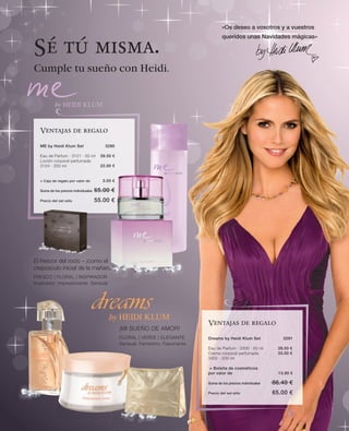 «Os deseo a vosotros y a vuestros
                                                                                          queridos unas Navidades mágicas»

Sé tú misma.
Cumple tu sueño con Heidi.




   Ventajas de regalo

   ME by Heidi Klum Set                   3280

   Eau de Parfum · 3121 · 50 ml         39.50 €
   Loción corporal perfumada
   3124 · 200 ml                        22.00 €


   + Caja de regalo por valor de         3.50 €

   Suma de los precios individuales   65.00 €
   Precio del set sólo                55.00 €




El frescor del rocío – ¡como el
crepúsculo inicial de la mañana!
FRESCO | FLORAL | INSPIRADOR
Inspirador. Impresionante. Sensual.




                                                                                  Ventajas de regalo
                                                  ¡MI SUEÑO DE AMOR!
                                                  FLORAL | VERDE | ELEGANTE       Dreams by Heidi Klum Set               3291
                                                  Sensual. Femenino. Fascinante
                                                                                  Eau de Parfum · 3300 · 50 ml        39.50 €
                                                                                  Crema corporal perfumada            33.00 €
                                                                                  3302 · 200 ml

                                                                                  + Bolsita de cosméticos
                                                                                  por valor de                         13.90 €

                                                                                  Suma de los precios individuales   86.40 €
                                                                                  Precio del set sólo                65.00 €
 