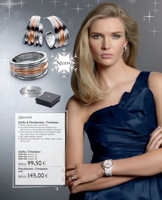 Nuevo




          Gratis:
    un noble estuche




¡Nuevo!
Anillo & Pendientes «Timeless»
• Noble, clásico, puro, atemporal
• Su óptica extraordinaria le es dada por su
  estructura en tres partes abovedada y cóncava
• Esta hermosa combinación le acompaña cada
  día y está a tono con cualquier ocasión
• 925 plata sterling, bicolor
• Aleación de protección con valioso rodio y capa
  de oro rojo




Anillo «Timeless»
6269-054 Tamaño 54
6269-056 Tamaño 56
6269-058 Tamaño 58

Sólo      99.50 €
Pendientes «Timeless»
6268

Sólo      145.00 €
 