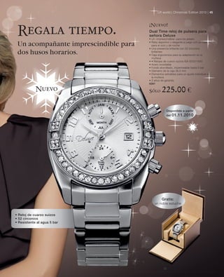 LR world | Christmas Edition 2010 | 45



                                      ¡Nuevo!
 Regala tiempo.                       Dual Time reloj de pulsera para
                                      señora Deluxe
                                      • Un «imprescindible» para los jetsets

 Un acompañante imprescindible para   • Reloj deportivo y elegante a juego con un traje,
                                        para el ocio y de noche
                                      • Una presencia brillante con 52 circonios
 dos husos horarios.                    brillantes
                                      • Caja ergonómica para su adaptación en la
                                        muñeca
                                      • • Relojes de cuarzo suizos ISA 9232/1930
                                      • Acero inoxidable
                                      • Fondo atornillado, impermeable hasta 5 bar
                                      • Diámetro de la caja 36,5 mm
                                      • Elementos extraíbles para un ajuste individual a
                                        la muñeca
                                      • 2 años de garantía
                                      6261

            Nuevo                     Sólo      225.00 €

                                                    Disponible a partir
                                                    del 01.11.2010




                                                Gratis:
                                          un noble estuche


• Reloj de cuarzo suizos
• 52 circonios
• Resistente al agua 5 bar
 