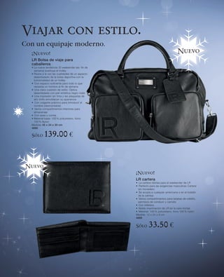 Viajar con estilo.
Con un equipaje moderno.
  ¡Nuevo!                                                                            Nuevo
  LR Bolsa de viaje para
  caballeros
  • La nueva tendencia: El weekender (es: fin de
    semana) sustituye el trolley
  • Reúne a la vez las cualidades de un aspecto
    desenfadado de la bolsa deportiva con la
    funcionalidad de un trolley
  • Con espacio suficiente para todo lo que
    necesita un hombre el fin de semana
  • Una clara cuestión de estilo: Óptica
    desenfadada con piel sintética negro mate
  • Una impresión sin tinta y las plaquetas de
    alto brillo ennoblecen su apariencia
  • Con colgante práctico para introducir el
    nombre (desmontable)
  • Varios compartimentos interiores para
    almacenaje
  • Con asas y correa
  • Material base: 100 % poliuretano, forro:
    100 % Nylon
  Medida: 45 x 24 x 30 cm
  4690

  Sólo      139.00 €


 Nuevo
                                                   ¡Nuevo!
                                                   LR cartera
                                                   • La cartera idónea para el weekender de LR
                                                   • Perfecto para las exigencias masculinas Cartera
                                                     sin monedero
                                                   • Se acopla a cualquier americana o en el bolsillo
                                                     de la camisa
                                                   • Varios compartimentos para tarjetas de crédito,
                                                     permisos de conducir y carnets
                                                   • Con billetera.
                                                   • Noble imprimación de LR en la cara frontal
                                                   • Material: 100 % poliuretano, forro 100 % nylon
                                                   Medida: 12 x 24 x 9 cm
                                                   4689


                                                   Sólo      33.50 €
 