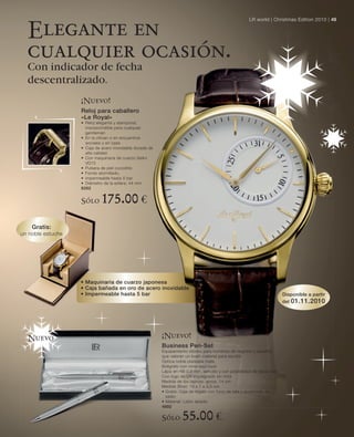 LR world | Christmas Edition 2010 | 49

  Elegante en
  cualquier ocasión.
  Con indicador de fecha
  descentralizado.
                   ¡Nuevo!
                   Reloj para caballero
                   «Le Royal»
                   • Reloj elegante y atemporal,
                     imprescindible para cualquier
                     gentleman
                   • En la ofician o en encuentros
                     sociales y en casa
                   • Caja de acero inoxidable dorada de
                     alta calidad
                   • Con maquinaria de cuarzo Seiko
                     VD72
                   • Pulsera de piel cocodrilo
                   • Fondo atornillado,
                   • impermeable hasta 5 bar
                   • Diámetro de la esfera: 44 mm
                   6262


                   Sólo      175.00 €
    Gratis:
un noble estuche




                   • Maquinaria de cuarzo japonesa
                   • Caja bañada en oro de acero inoxidable
                   • Impermeable hasta 5 bar                                                                             Disponible a partir
                                                                                                                         del 01.11.2010




  Nuevo                                                   ¡Nuevo!
                                                          Business Pen-Set
                                                          Equipamiento idóneo para hombres de negocio y aquéllos
                                                          que valoran un buen material para escribir
                                                          Óptica noble plateada mate
                                                          Bolígrafo con mina azul royal
                                                          Lápiz en HB 0,9 mm, sencillo y con posibilidad de reposición
                                                          Con logo de LR impregnado sin tinta
                                                          Medida de los lápices: aprox. 14 cm
                                                          Medida (Box): 18 x 7 x 3,5 cm
                                                          • Gratis: Caja de regalo con forro de tela y acolchado de
                                                            satén
                                                          • Material: Latón lacado
                                                          4692

                                                          Sólo      55.00 €
 