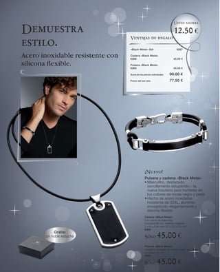 Usted ahorra

Demuestra                                                              12.50 €
                                  Ventajas de regalo
estilo.                           «Black-Metal»-Set                      6267

Acero inoxidable resistente con   Cadena «Black Metal»
                                  6266                                 45.00 €

silicona ﬂexible.                 Pulsera «Black Metal»
                                  6265                                 45.00 €

                                  Suma de los precios individuales   90.00 €
                                  Precio del set sólo                77.50 €




                                               ¡Nuevo!
                                               Pulsera y cadena «Black Metal»
                                               • Masculino, destacado,
                                                 sencillamente estupendo – la
                                                 nueva bisutería para hombres en
                                                 los colores de moda negro y plata
                                               • Hecho de acero inoxidable
                                                 resistente de 304L, aluminio
                                                 ennegrecido elegantemente y
                                                 silicona flexible
                                               Cadena «Black Metal»
                                               Con cierre de bayoneta.
                                               Longitud 60 cm, medida colgante
                                               L x A x A en mm: 40 x 22 x 3,8 mm
                                               6266
           Gratis:
       un noble estuche                        Sólo        45.00 €
                                               Pulsera «Black Metal»
                                               Longitud ajustable en ambas caras del cierre
                                               Longitud: 21 cm
                                               6265

                                               Sólo        45.00 €
 