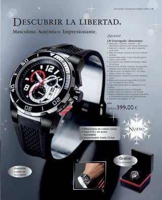 LR world | Christmas Edition 2010 | 51




Descubrir la libertad.
Masculino. Auténtico. Impresionante.
                                                 ¡Nuevo!
                                                 LR Cronógrafo «Discovery»
                                                 • Masculino, moderno, relajado – una
                                                   declaración para los que marcan tendencias
                                                 • Deportivo, robusto – este reloj lo aguanta
                                                   (casi) todo
                                                 • Reloj de pulsera, exclusivo de LR en edición
                                                   limitada
                                                 • impermeable hasta 10 bar Indicado para la
                                                   ducha y para nadar
                                                 • Cronógrafo para detener los tiempos hasta
                                                   30 minutos.
                                                 • Cronómetro central, indicador de segundos
                                                   pequeño para indicar el tiempo normal
                                                 • Caja de acero inoxidable 316 L con capa
                                                   negra y cierre con clavija
                                                 • Bisel giratorio unilateral con fondo cerrado a
                                                   rosca
                                                 • Maquinaria suiza de cuarzo ISA 8172.220
                                                   con indicador de día y fecha
                                                 • Caja ergonómica para su adaptación en la
                                                 muñeca
                                                 • Pulsera negra de silicona confortable
                                                 • Esfera negra con pulimento de Ginebra
                                                 • Buena visibilidad nocturna gracias a las cifras
                                                   e indicadores provistos de masa luminosa
                                                 • Diámetro de la esfera: 47 mm

                                                 6263

                                                 Sólo      399.00 €

                             • Maquinaria de cuarzo suiza
                             • Caja 316 L de acero
                                                                          Nuevo
                               inoxidable
                             • Impermeable hasta 10 bar




                                                               Gratis:
                                                           un noble estuche

Disponible
a partir de
15.11.2010
 