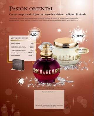 Pasión oriental.
Crema corporal de lujo con tarro de vidrio en edición limitada.
La tentación prohibida para Navidad con una crema corporal de lujo en un envase de vidrio especial y
de alta calidad. Crema nutritiva combinada con la fragancia embriagadora de Harem. ¡Pura seducción!




                                      Usted ahorra

                                       9.00 €                                                                                                      Nuevo
  Ventajas de regalo

  Harem X-mas Set                       3397

  Eau de Parfum · 3400 · 50 ml        25.00 €
  Crema corporal de lujo · 200 ml     19.50 €
                                                                                                                                                      Sólo en Navidad –
  + Caja de regalo por valor de        3.50 €
                                                                                                                                                     ¡mientras duren las
                                                                                                                                                         existencias!
  Suma de los precios individuales   48.00 €
  Precio del set sólo                39.00 €




                                                LR Health & Beauty Systems Ibéria P-2670-513
                                                               Loures Portugal

                                                                   Contacto facilitado por:
                                                                                                                              Art. nº: 91693-110




                                                 La venta de productos LR se realiza por medio
                                                           de los asesores/as de LR.
                                                                                                                              ES
                                                LR Health & Beauty Systems se reserva el derecho de realizar modificaciones
                                                  en los productos por medio de mejoras técnicas y cualitativas, así como
                                                                     de posibles errores de imprenta.
 