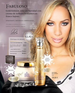LR world | Christmas Edition 2010 | 7

Fabuloso
Gold-Edition, sólo en Navidad con
crema de reﬂejos brillantes en
frasco lujoso.
APASIONANTE | MISTERIOSO | EMBRIAGADOR

«Os deseo a vosotros y a vuestros
queridos unas Navidades mágicas»




                                               Usted ahorra

                                               12.50 €
       Ventajas de regalo

       Leona Lewis Gold-Edition Set          3536

       Eau de Parfum · 3535 · 50 ml        39.50 €
       Crema corporal perfumada            29.00 €
       200 ml

       + Caja de regalo por valor de        3.50 €

       Suma de los precios individuales   72.00 €
       Precio del set sólo                59.50 €


                                                                 x-mas
                                                                Design
                                                                Gold




                                                               ¡La misma
    Nuevo                                                       fragancia
                                                              fascinante!
                                                                            Gold Edition
                                                                            Eau de Parfum
                                                                            50 ml
                                                                            3535

      Loción corporal con
       brillos dorados en
                                                                            39.50 €
        frasco de cristal
 