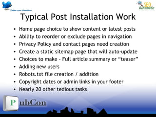 Typical Post Installation Work
• Home page choice to show content or latest posts
• Ability to reorder or exclude pages in navigation
• Privacy Policy and contact pages need creation
• Create a static sitemap page that will auto-update
• Choices to make - Full article summary or “teaser”
• Adding new users
• Robots.txt file creation / addition
• Copyright dates or admin links in your footer
• Nearly 20 other tedious tasks
 