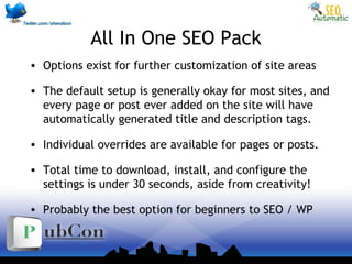 All In One SEO Pack
• Options exist for further customization of site areas
• The default setup is generally okay for most sites, and
every page or post ever added on the site will have
automatically generated title and description tags.
• Individual overrides are available for pages or posts.
• Total time to download, install, and configure the
settings is under 30 seconds, aside from creativity!
• Probably the best option for beginners to SEO / WP
 