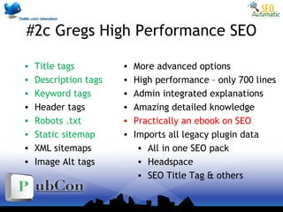 #2c Gregs High Performance SEO
• Title tags
• Description tags
• Keyword tags
• Header tags
• Robots .txt
• Static sitemap
• XML sitemaps
• Image Alt tags
• More advanced options
• High performance – only 700 lines
• Admin integrated explanations
• Amazing detailed knowledge
• Practically an ebook on SEO
• Imports all legacy plugin data
• All in one SEO pack
• Headspace
• SEO Title Tag & others
 