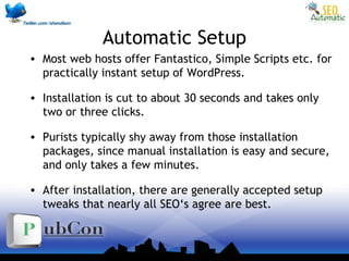 Automatic Setup
• Most web hosts offer Fantastico, Simple Scripts etc. for
practically instant setup of WordPress.
• Installation is cut to about 30 seconds and takes only
two or three clicks.
• Purists typically shy away from those installation
packages, since manual installation is easy and secure,
and only takes a few minutes.
• After installation, there are generally accepted setup
tweaks that nearly all SEO‘s agree are best.
 