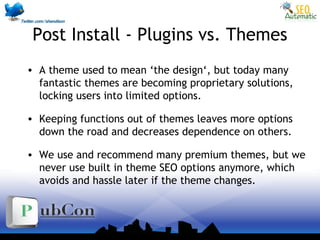 Post Install - Plugins vs. Themes
• A theme used to mean ‘the design‘, but today many
fantastic themes are becoming proprietary solutions,
locking users into limited options.
• Keeping functions out of themes leaves more options
down the road and decreases dependence on others.
• We use and recommend many premium themes, but we
never use built in theme SEO options anymore, which
avoids and hassle later if the theme changes.
 
