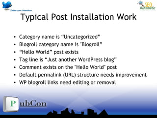 Typical Post Installation Work
• Category name is “Uncategorized”
• Blogroll category name is "Blogroll”
• “Hello World” post exists
• Tag line is “Just another WordPress blog”
• Comment exists on the "Hello World" post
• Default permalink (URL) structure needs improvement
• WP blogroll links need editing or removal
 