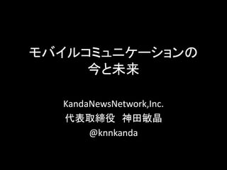モバイルコミュニケーションの
今と未来
KandaNewsNetwork,Inc.
代表取締役 神田敏晶
@knnkanda
 