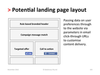 >	
  Poten.al	
  landing	
  page	
  layout	
  	
  
                                                                                          Passing	
  data	
  on	
  user	
  
                       Rule	
  based	
  branded	
  header	
                               preferences	
  through	
  
                                                                                          to	
  the	
  website	
  via	
  
                                                                                          parameters	
  in	
  email	
  
                        Campaign	
  message	
  match	
  
                                                                                          click-­‐through	
  URLs	
  	
  
                                                                                          to	
  customise	
  
                                                                                          content	
  delivery.	
  
           Targeted	
  oﬀer	
                    Call	
  to	
  ac.on	
  




November	
  2010	
                                   ©	
  Datalicious	
  Pty	
  Ltd	
                                   103	
  
 