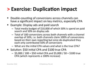 >	
  Exercise:	
  Duplica.on	
  impact	
  	
  
§  Double-­‐coun-ng	
  of	
  conversions	
  across	
  channels	
  can	
  
    have	
  a	
  signiﬁcant	
  impact	
  on	
  key	
  metrics,	
  especially	
  CPA	
  
§  Example:	
  Display	
  ads	
  and	
  paid	
  search	
  
        –  Total	
  media	
  budget	
  of	
  $10,000	
  of	
  which	
  50%	
  is	
  spend	
  on	
  paid	
  
           search	
  and	
  50%	
  on	
  display	
  ads	
  
        –  Total	
  of	
  100	
  conversions	
  across	
  both	
  channels	
  with	
  a	
  channel	
  
           overlap	
  of	
  50%,	
  i.e.	
  both	
  channels	
  claim	
  100%	
  of	
  conversions	
  
           based	
  on	
  their	
  own	
  repor-ng	
  but	
  once	
  de-­‐duplicated	
  they	
  
           each	
  only	
  contributed	
  50%	
  of	
  conversions	
  
        –  What	
  are	
  the	
  ini-al	
  CPA	
  values	
  and	
  what	
  is	
  the	
  true	
  CPA?	
  
§  Solu-on:	
  $50	
  ini-al	
  CPA	
  and	
  $100	
  true	
  CPA	
  
        –  $5,000	
  /	
  100	
  =	
  $50	
  ini-al	
  CPA	
  and	
  $5,000	
  /	
  50	
  =	
  $100	
  true	
  
           CPA	
  (which	
  represents	
  a	
  100%	
  increase)	
  

November	
  2010	
                               ©	
  Datalicious	
  Pty	
  Ltd	
                                 14	
  
 