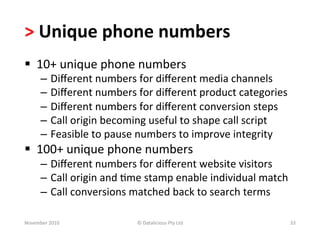 >	
  Unique	
  phone	
  numbers	
  
§  10+	
  unique	
  phone	
  numbers	
  
        –  Diﬀerent	
  numbers	
  for	
  diﬀerent	
  media	
  channels	
  
        –  Diﬀerent	
  numbers	
  for	
  diﬀerent	
  product	
  categories	
  
        –  Diﬀerent	
  numbers	
  for	
  diﬀerent	
  conversion	
  steps	
  
        –  Call	
  origin	
  becoming	
  useful	
  to	
  shape	
  call	
  script	
  
        –  Feasible	
  to	
  pause	
  numbers	
  to	
  improve	
  integrity	
  
§  100+	
  unique	
  phone	
  numbers	
  
        –  Diﬀerent	
  numbers	
  for	
  diﬀerent	
  website	
  visitors	
  
        –  Call	
  origin	
  and	
  -me	
  stamp	
  enable	
  individual	
  match	
  
        –  Call	
  conversions	
  matched	
  back	
  to	
  search	
  terms	
  

November	
  2010	
                   ©	
  Datalicious	
  Pty	
  Ltd	
                  33	
  
 