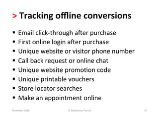 >	
  Tracking	
  oﬄine	
  conversions	
  	
  
§  Email	
  click-­‐through	
  aoer	
  purchase	
  
§  First	
  online	
  login	
  aoer	
  purchase	
  
§  Unique	
  website	
  or	
  visitor	
  phone	
  number	
  
§  Call	
  back	
  request	
  or	
  online	
  chat	
  
§  Unique	
  website	
  promo-on	
  code	
  
§  Unique	
  printable	
  vouchers	
  
§  Store	
  locator	
  searches	
  
§  Make	
  an	
  appointment	
  online	
  
November	
  2010	
         ©	
  Datalicious	
  Pty	
  Ltd	
     47	
  
 