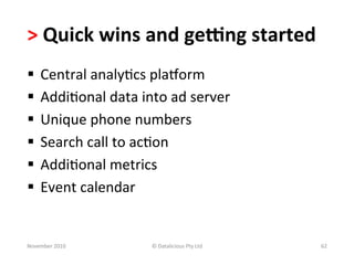 >	
  Quick	
  wins	
  and	
  geung	
  started	
  
§  Central	
  analy-cs	
  plaiorm	
  
§  Addi-onal	
  data	
  into	
  ad	
  server	
  
§  Unique	
  phone	
  numbers	
  
§  Search	
  call	
  to	
  ac-on	
  
§  Addi-onal	
  metrics	
  
§  Event	
  calendar	
  


November	
  2010	
           ©	
  Datalicious	
  Pty	
  Ltd	
     62	
  
 