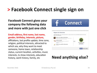 >	
  Facebook	
  Connect	
  single	
  sign	
  on	
  	
  
 Facebook	
  Connect	
  gives	
  your	
  
 company	
  the	
  following	
  data	
  
 and	
  more	
  with	
  just	
  one	
  click	
  
 	
  
 Email	
  address,	
  ﬁrst	
  name,	
  last	
  name,	
  
 gender,	
  birthday,	
  interests,	
  picture,	
  
 aﬃlia-ons,	
  last	
  proﬁle	
  update,	
  -me	
  zone,	
  
 religion,	
  poli-cal	
  interests,	
  ajracted	
  to	
  
 which	
  sex,	
  why	
  they	
  want	
  to	
  meet	
  
 someone,	
  home	
  town,	
  rela-onship	
  
 status,	
  current	
  loca-on,	
  ac-vi-es,	
  music	
  
 interests,	
  tv	
  show	
  interests,	
  educa-on	
  
 history,	
  work	
  history,	
  family,	
  etc	
                       Need	
  anything	
  else?	
  

November	
  2010	
                              ©	
  Datalicious	
  Pty	
  Ltd	
                    93	
  
 
