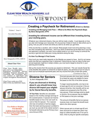 V IEWPOINT
                                    Creating a Paycheck for Retirement (First in a Series)
        Volume 1 Issue 4             Investing and Managing Cash Flow — What to Do When the Paycheck Stops
                                     By Steve Stanganelli, CFP®
       November/December
                                     Investing for retirement income can be different than investing during
                                     your working years.
                                     Whatever your retirement dreams, they can still be made a reality. It just depends on how
                                     you plan and manage your resources. On any journey it helps to have an idea where you’re
                                     going, how you plan to travel and what you want to do when you get there.

                                     If this sounds like a vacation, well, it should. Most people invest more time planning a vaca-
                                     tion than something like retirement. And if you think of retirement as the Next Act in your life
                                     and approach it properly, you won’t be so easily bored or run out of money to continue the
                                     journey or get lost and make poor money decisions along the way.

                                     It’s How You Manage It That Counts
 Steve Stanganelli, CFP®, CRPC®      How much you need really depends on the lifestyle you expect to have. And it’s not neces-
                                     sarily true that your expenses drop in retirement. Assuming you have an idea of what your
      About Clear View               annual expenses might be in today’s dollars, you now have a target to shoot for in your
                                     planning and investing.

Clear View Wealth Advi-           Add up the income from the sources you expect in retirement. This can include Social Se-
sors, LLC is an independent       curity benefits (the system is solvent for at least 25 years), any pensions (if you’re lucky to
Registered Investment Advisor have such an employer-sponsored plan) and any income from jobs or that new career.
providing financial planning, tax                                                                      (Continued on Page 2)
consulting, and investment advi-
sory services to individuals and                                                   Divorced spouses who have been married
couples throughout Massachusetts.      Divorce for Seniors                              for at least ten years are eligible for bene-
                                       by Steve Stanganelli, CFP®
                                                                                        fits based on the PIA of the other spouse.
Clear View works on a FEE
ONLY/FEE-for-SERVICE basis.            If you are divorced or thinking
                                                                                        To begin receiving benefits, one has to be
                                       about it, you should know how                    at least age 62 and not remarried. If the ex-
                                       divorce will impact your eligibil-               spouse remarries, then benefits will be cal-
                                       ity for Social Security benefits.                culated and compared to the PIA of the
                                                                                        new spouse. If that marriage ends by death
                                       10 Year Rule. Benefits are calculated            or divorce, the ex-spouse may be eligible
                                       based on the monthly average earnings of         to PIA based on the prior marriage.
                                       the covered person. A spouse can receive
                                       benefits based on his or her own work re-        The amount of benefits that an ex-spouse
www.ClearViewWealthAdvisors.com
                                       cord or that of a spouse. For a spouse           receives does not impact the benefit avail-
                                       who has not worked or had low wages,             able to the other spouse.
     Free Rollover Helpline            then the lower-earning spouse is entitled to
                                       as much as one-half of the retired worker’s      Either spouse who is at least age 62 and
            978-388-0020
                                       full benefit referred to as the Primary Insur-   been divorced for at least two years may
   Call for Your Free Guide
                                       ance Amount (PIA).                               begin to collect benefits even if not yet re-
“Six Best & Worst IRA Rollover
           Decisions”                                                                   tired. (Visit my blog for specific examples).
 