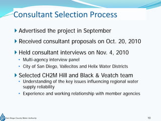 Consultant Selection Process
 Advertised the project in September
 Received consultant proposals on Oct. 20, 2010
 Held consultant interviews on Nov. 4, 2010
 • Multi-agency interview panel
 • City of San Diego, Vallecitos and Helix Water Districts

 Selected CH2M Hill and Black & Veatch team
 • Understanding of the key issues influencing regional water
   supply reliability
 • Experience and working relationship with member agencies




                                                                10
 