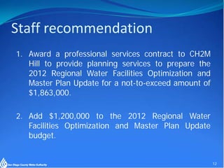 Staff recommendation
1. Award a professional services contract to CH2M
   Hill to provide planning services to prepare the
   2012 Regional Water Facilities Optimization and
   Master Plan Update for a not-to-exceed amount of
   $1,863,000.

2. Add $1,200,000 to the 2012 Regional Water
   Facilities Optimization and Master Plan Update
   budget.


                                                      12
 