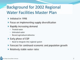 Background for 2002 Regional
Water Facilities Master Plan
 Initiated in 1998
 Focus on implementing supply diversification
 Rapidly increasing demand
  • Treated water
  • Untreated water
  • Record agricultural deliveries

 Early phase of ESP
  • Need to integrate into regional system

 Forecast for continued economic and population growth
 Relatively stable water rates


                                                          2
 