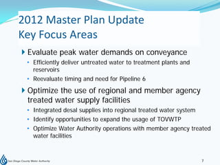 2012 Master Plan Update
Key Focus Areas
 Evaluate peak water demands on conveyance
 • Efficiently deliver untreated water to treatment plants and
   reservoirs
 • Reevaluate timing and need for Pipeline 6
 Optimize the use of regional and member agency
  treated water supply facilities
 • Integrated desal supplies into regional treated water system
 • Identify opportunities to expand the usage of TOVWTP
 • Optimize Water Authority operations with member agency treated
   water facilities


                                                                 7
 