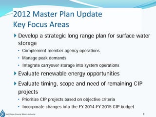 2012 Master Plan Update
Key Focus Areas
 Develop a strategic long range plan for surface water
  storage
 • Complement member agency operations
 • Manage peak demands
 • Integrate carryover storage into system operations
 Evaluate renewable energy opportunities
 Evaluate timing, scope and need of remaining CIP
  projects
 • Prioritize CIP projects based on objective criteria
 • Incorporate changes into the FY 2014-FY 2015 CIP budget
                                                             8
 