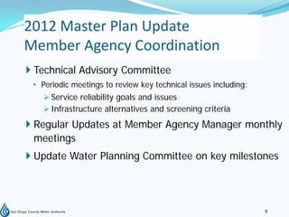 2012 Master Plan Update
Member Agency Coordination
 Technical Advisory Committee
 • Periodic meetings to review key technical issues including:
    Service reliability goals and issues
    Infrastructure alternatives and screening criteria
 Regular Updates at Member Agency Manager monthly
  meetings
 Update Water Planning Committee on key milestones




                                                                 9
 