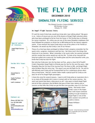 THE FLY PAPER
                                                      DECEMBER 2010

                                  SHOWALTER FLYING SERVICE
                                                 The Orlando Executive Airport (KORL)
                                                         400 Herndon Avenue
                                                          Orlando, FL 32803
                        An Angel Flight Success Story

                        If I said the name Cindy Kulp, would you know who I was talking about? My guess
                        is no. Unless of course you are one of the dozens of Angel Flight volunteer pilots
                        who have been privileged to fly her from her home in The Florida Keys to Orlando
                        for cancer treatment. Or, unless you are one of the many Showalter employees that
                        have followed her progress or driven her to MD Anderson for her doctors appoint-
 Special points
 of interest:           ments. If you mention the name Cindy Kulp to any of her pilots or her friends at
                        Showalter, we would say that Cindy is one of our heroes!
 Angel Flight Success
                        Those of us that have been privileged to follow Cindy’s progress remember her fre-
 Story
                        quent visits, surgeries, treatments and hair loss. But those aren’t the things that
                        stand out in my memory. What I remember is her quick smile, her positive attitude
                        and her resolve that cancer would not rule her life. To look at her now with her
                        long hair pulled into a pony tail, her healthy glow and the same beautiful smile, you
                        know that Cindy has won her fight!
                        Not only has Cindy won, but she has been set free...given a clean bill of health!
Inside this issue:
                        Cindy’s November Angel Flight to Orlando was her last for the next five years. Bob
                        Showalter flew the first leg of her journey from The Keys to ORL, and Angel Flight
Giving              2
                        pilot Ed Moon flew the return leg. This wasn’t just any old flight for Ed. He and his
                        wife Michele took Cindy and her husband Rob out for a celebratory dinner when
Annual Rate In-     2   they arrived home. And Ed’s mother Helen made a special quilt for Cindy as she
crease                  does for all of his Angel Flight passengers.
                        I share this story for several reasons. I want to tell Cindy what an inspiration she is
Yearly Tie-Down     2
& Hangar                to so many of the people she’s come in contact with on her cancer journey. Her
                        spirit and spunk have been a blessing to us all! I also want to thank Angel Flight
Lodi’s Lowdown      2
                        and all of their volunteers like Ed Moon that give of their time, talents and re-
                        sources so that folks like Cindy can get the best care possible, even if it’s far from
                                                                                  home. And lastly I share
                                                                                  Cindy’s story in the hopes
                                                                                  that it will inspire someone
                                                                                  reading it to get involved in
                                                                                  Angel Flight or one of the
Contact us:                                                                       other aviation non-profits as
Phone: 407-894-7331                                                               a pilot or donor.
Fax: 407-894-5094                                                               Happy Holidays~
E-mail:
jenny@showalter.com                                                             Jenny
Web:
www.showalter.com
                                                                                Pictured: Cindy Kulp being presented
                                                                                with a handmade quilt by volunteer
                                                                                pilot Ed Moon.
 