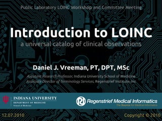 Public Laboratory LOINC Workshop and Committee Meeting




    Introduction to LOINC	
         a universal catalog of clinical observations	


                   Daniel J. Vreeman, PT, DPT, MSc	
               Assistant Research Professor, Indiana University School of Medicine	
               Associate Director of Terminology Services, Regenstrief Institute, Inc	




12.07.2010	
                                                                  Copyright © 2010	
 