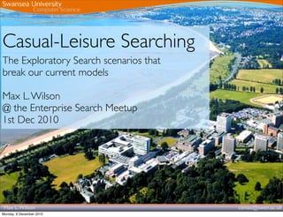 Casual-Leisure Searching
The Exploratory Search scenarios that
break our current models

Max L. Wilson
@ the Enterprise Search Meetup
1st Dec 2010




 Max L. Wilson                          csmax@swan.ac.uk
Monday, 6 December 2010
 