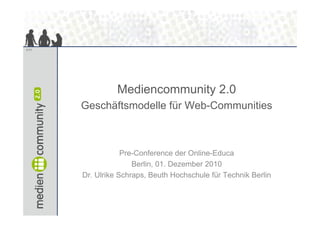 1/11




                 Mediencommunity 2 0
                                 2.0
       Geschäftsmodelle für Web-Communities



                   Pre-Conference der Online-Educa
                      Berlin, 01.
                      Berlin 01 Dezember 2010
       Dr. Ulrike Schraps, Beuth Hochschule für Technik Berlin
 